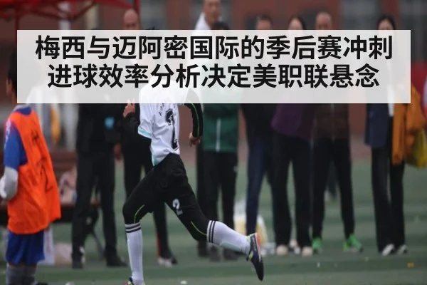 梅西与迈阿密国际的季后赛冲刺 进球效率分析决定美职联悬念
