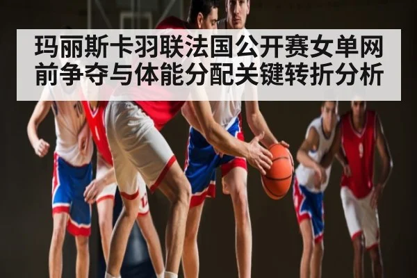 玛丽斯卡羽联法国公开赛女单网前争夺与体能分配关键转折分析