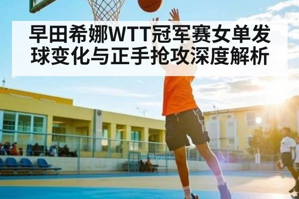 早田希娜WTT冠军赛女单发球变化与正手抢攻深度解析