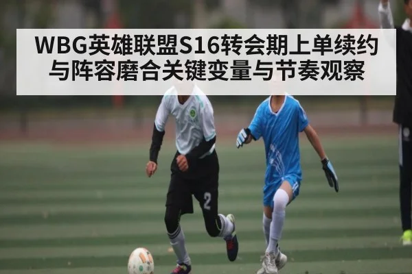 WBG英雄联盟S16转会期上单续约与阵容磨合关键变量与节奏观察